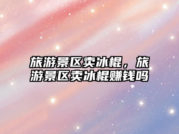 旅游景區(qū)賣冰棍，旅游景區(qū)賣冰棍賺錢嗎