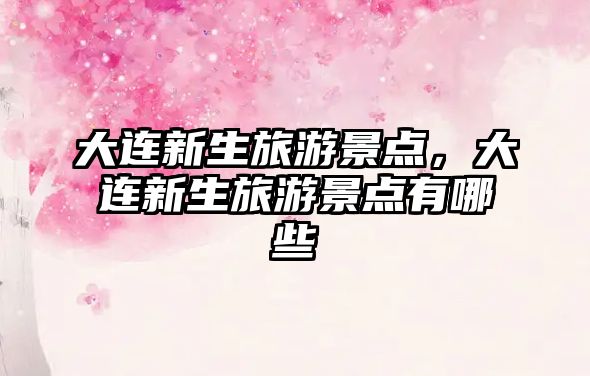 大連新生旅游景點(diǎn)，大連新生旅游景點(diǎn)有哪些