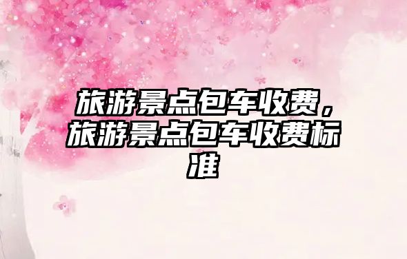 旅游景點包車收費，旅游景點包車收費標準