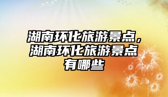 湖南環(huán)化旅游景點，湖南環(huán)化旅游景點有哪些