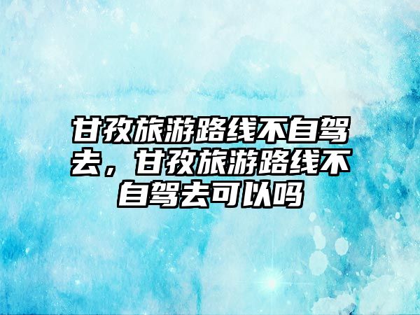 甘孜旅游路線不自駕去，甘孜旅游路線不自駕去可以嗎