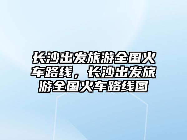 長沙出發旅游全國火車路線，長沙出發旅游全國火車路線圖