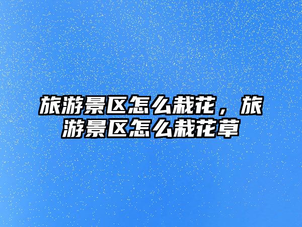 旅游景區(qū)怎么栽花，旅游景區(qū)怎么栽花草