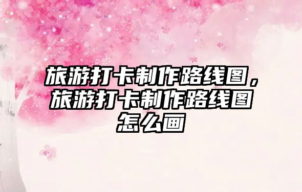 旅游打卡制作路線圖，旅游打卡制作路線圖怎么畫
