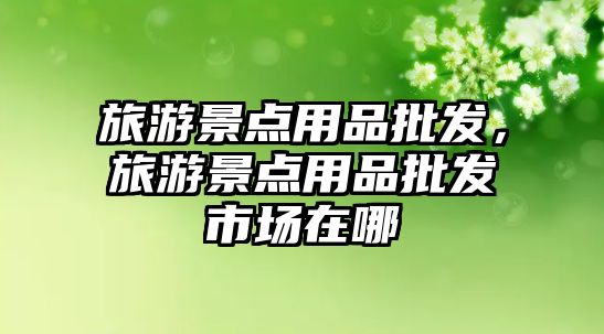 旅游景點用品批發，旅游景點用品批發市場在哪