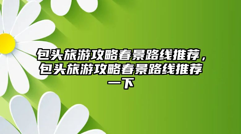 包頭旅游攻略春景路線推薦，包頭旅游攻略春景路線推薦一下