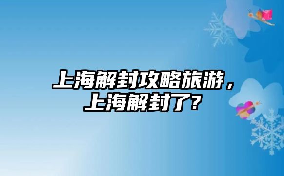 上海解封攻略旅游，上海解封了?