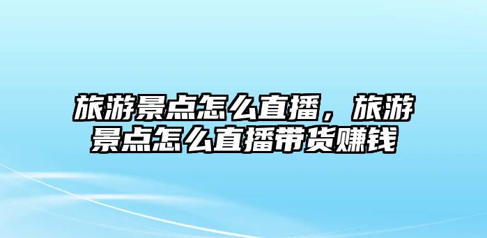 旅游景點(diǎn)怎么直播，旅游景點(diǎn)怎么直播帶貨賺錢