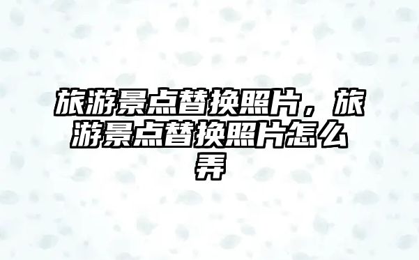 旅游景點(diǎn)替換照片，旅游景點(diǎn)替換照片怎么弄