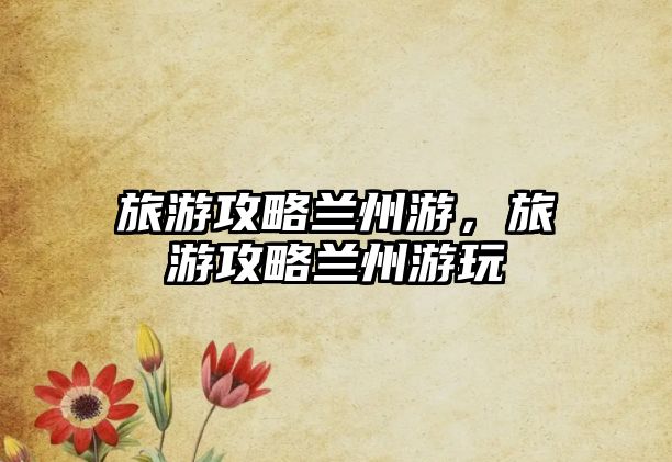 旅游攻略蘭州游，旅游攻略蘭州游玩