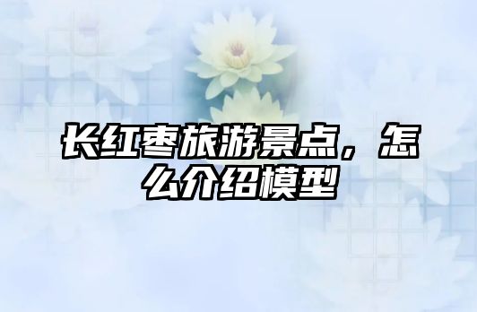 長紅棗旅游景點(diǎn)，怎么介紹模型