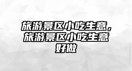 旅游景區(qū)小吃生意，旅游景區(qū)小吃生意好做