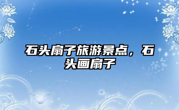 石頭扇子旅游景點，石頭畫扇子