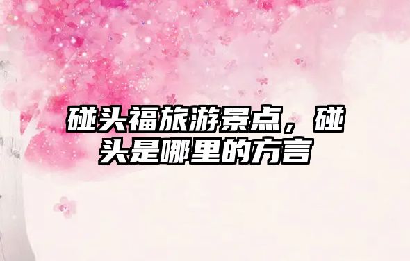 碰頭福旅游景點，碰頭是哪里的方言