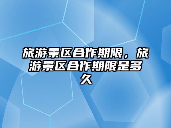 旅游景區合作期限，旅游景區合作期限是多久