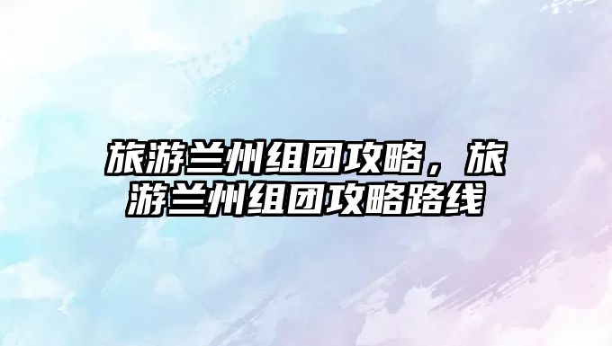 旅游蘭州組團攻略，旅游蘭州組團攻略路線