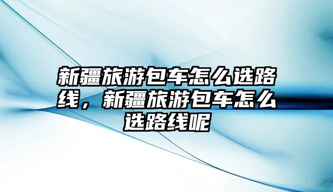 新疆旅游包車怎么選路線，新疆旅游包車怎么選路線呢