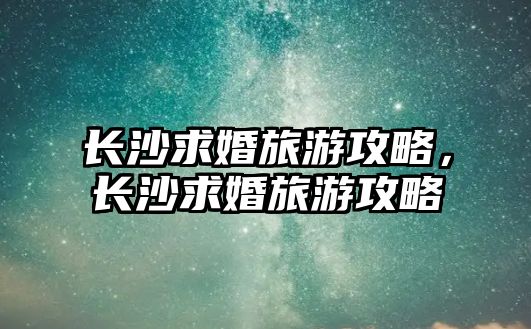 長沙求婚旅游攻略，長沙求婚旅游攻略