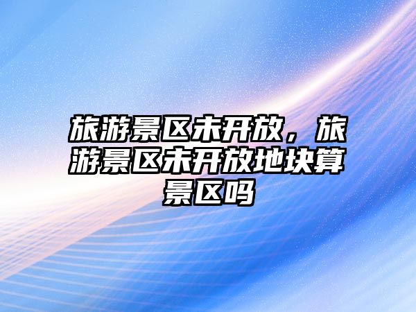 旅游景區未開放，旅游景區未開放地塊算景區嗎