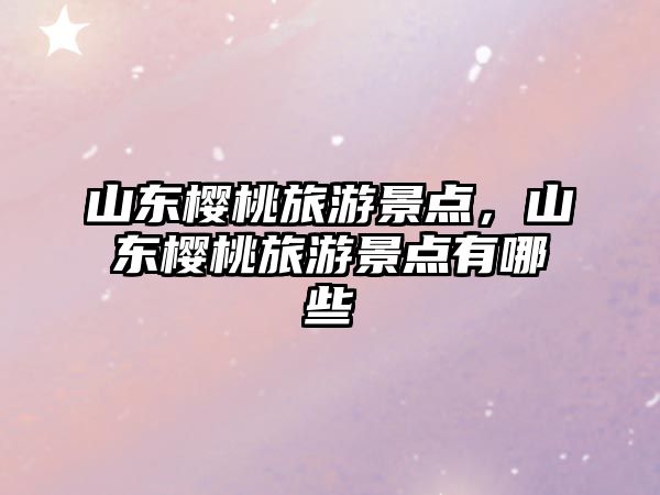山東櫻桃旅游景點，山東櫻桃旅游景點有哪些