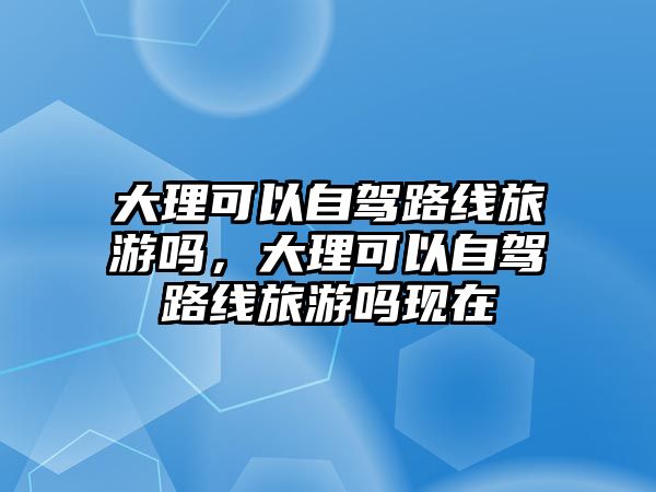 大理可以自駕路線旅游嗎，大理可以自駕路線旅游嗎現在