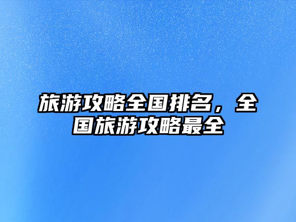 旅游攻略全國排名，全國旅游攻略最全