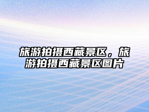 旅游拍攝西藏景區，旅游拍攝西藏景區圖片