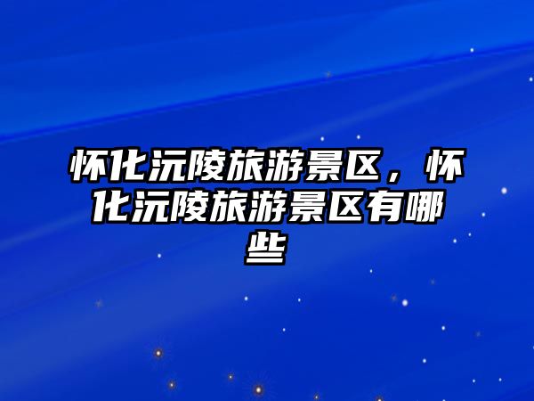 懷化沅陵旅游景區，懷化沅陵旅游景區有哪些
