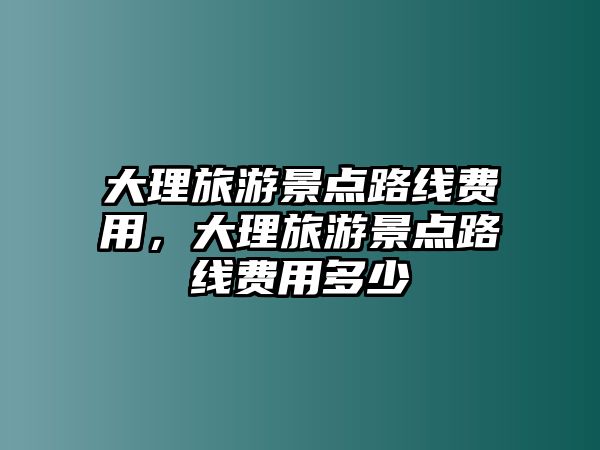 大理旅游景點路線費用，大理旅游景點路線費用多少