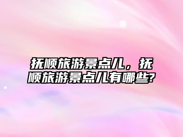 撫順旅游景點兒，撫順旅游景點兒有哪些?
