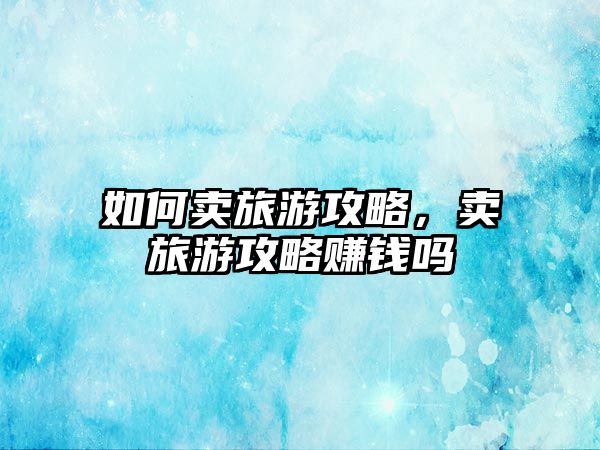 如何賣旅游攻略，賣旅游攻略賺錢(qián)嗎