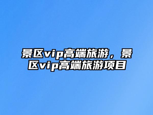 景區vip高端旅游，景區vip高端旅游項目