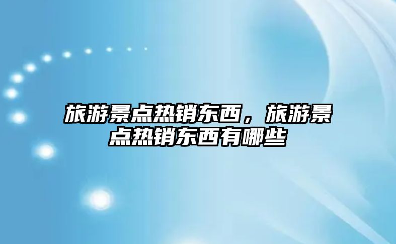 旅游景點熱銷東西，旅游景點熱銷東西有哪些
