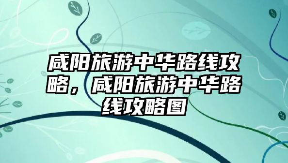 咸陽旅游中華路線攻略，咸陽旅游中華路線攻略圖