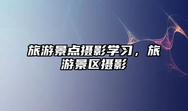 旅游景點攝影學習，旅游景區攝影