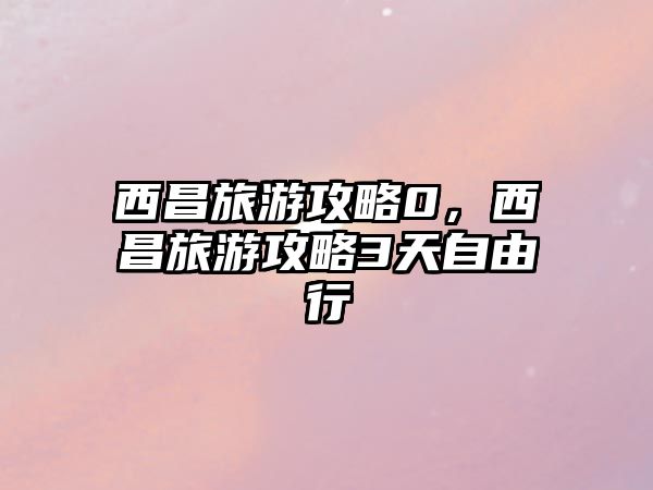 西昌旅游攻略0，西昌旅游攻略3天自由行