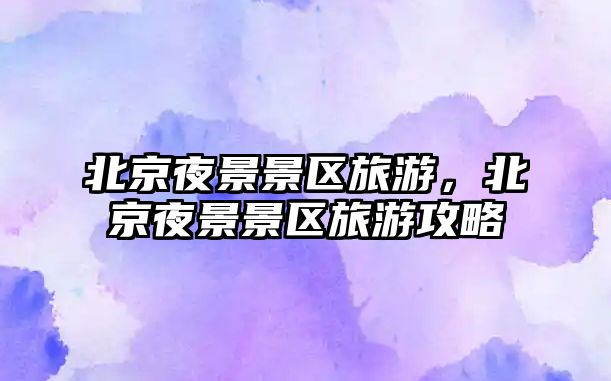 北京夜景景區旅游，北京夜景景區旅游攻略