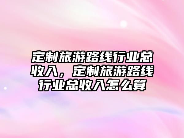 定制旅游路線行業總收入，定制旅游路線行業總收入怎么算