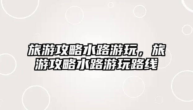 旅游攻略水路游玩，旅游攻略水路游玩路線