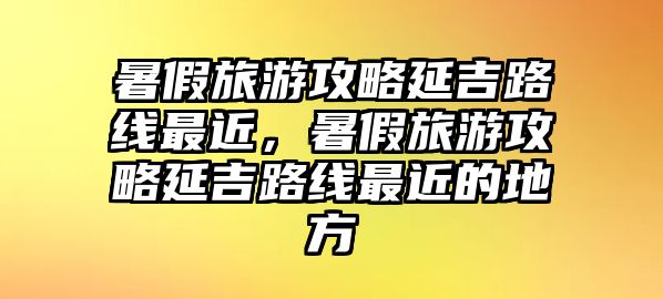 暑假旅游攻略延吉路線最近，暑假旅游攻略延吉路線最近的地方