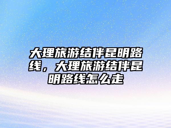 大理旅游結伴昆明路線，大理旅游結伴昆明路線怎么走