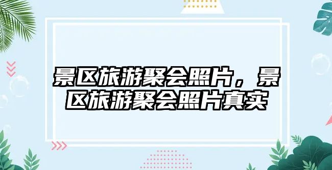 景區旅游聚會照片，景區旅游聚會照片真實