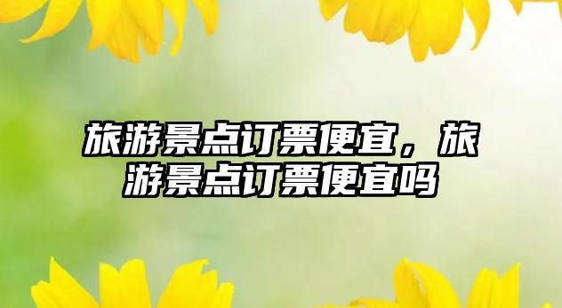 旅游景點訂票便宜，旅游景點訂票便宜嗎