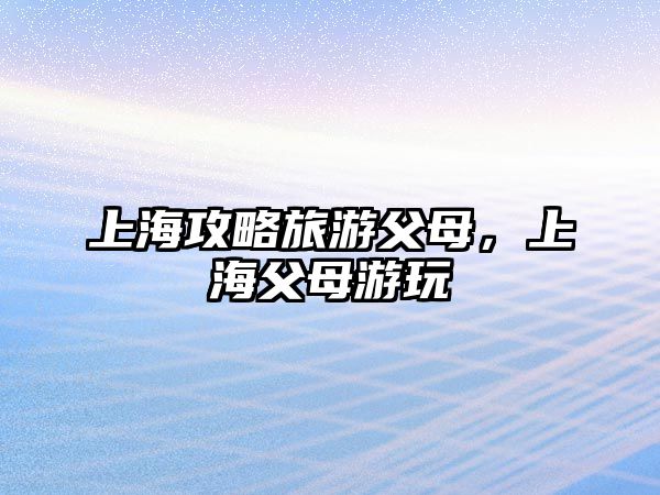 上海攻略旅游父母，上海父母游玩