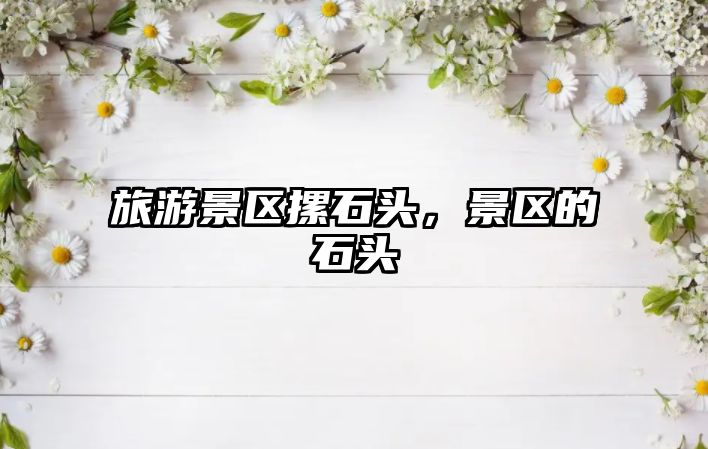 旅游景區摞石頭，景區的石頭
