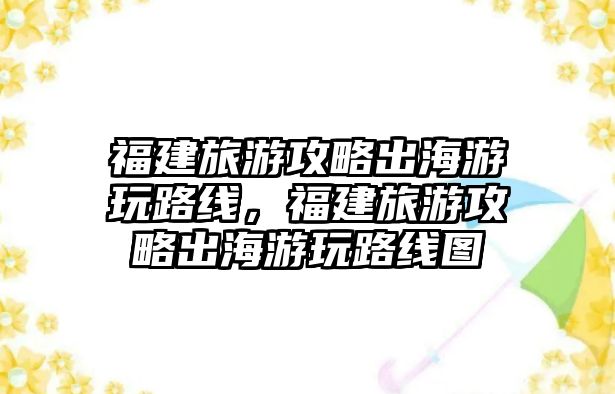 福建旅游攻略出海游玩路線，福建旅游攻略出海游玩路線圖