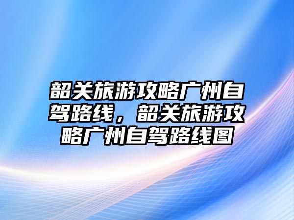 韶關(guān)旅游攻略廣州自駕路線，韶關(guān)旅游攻略廣州自駕路線圖
