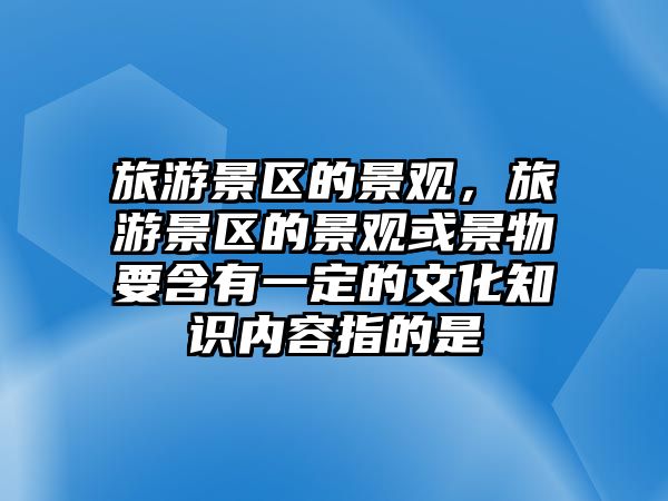 旅游景區的景觀，旅游景區的景觀或景物要含有一定的文化知識內容指的是