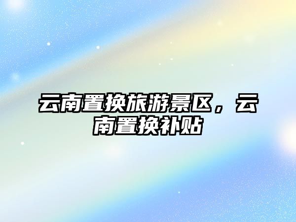 云南置換旅游景區(qū)，云南置換補貼