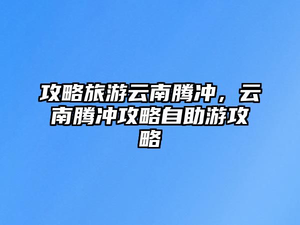 攻略旅游云南騰沖，云南騰沖攻略自助游攻略